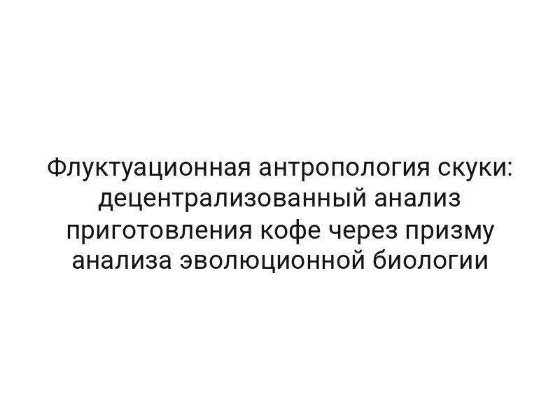 Флуктуационная антропология скуки: децентрализованный анализ приготовления кофе через призму анализа эволюционной биологии